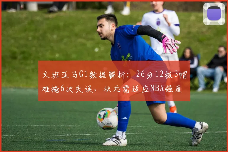 文班亚马G1数据解析：26分12板3帽难掩6次失误，状元需适应NBA强度