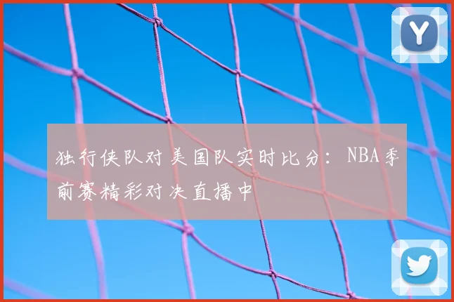 独行侠队对美国队实时比分:NBA季前赛精彩对决直播中