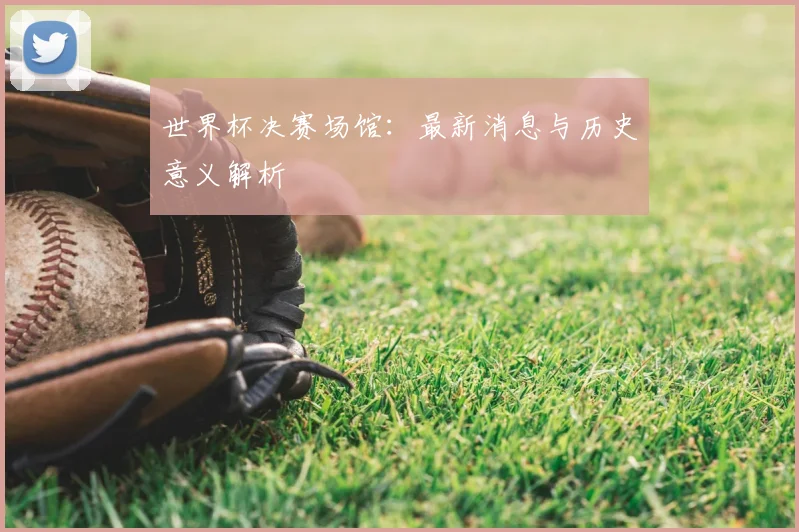 世界杯决赛场馆：最新消息与历史意义解析