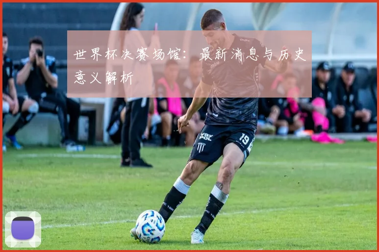 世界杯决赛场馆：最新消息与历史意义解析