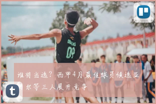 谁将当选？西甲4月最佳球员候选亚马尔等三人展开竞争