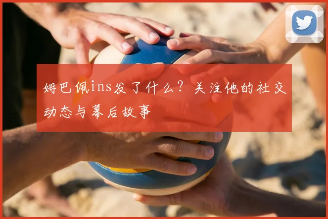 姆巴佩ins发了什么？关注他的社交动态与幕后故事
