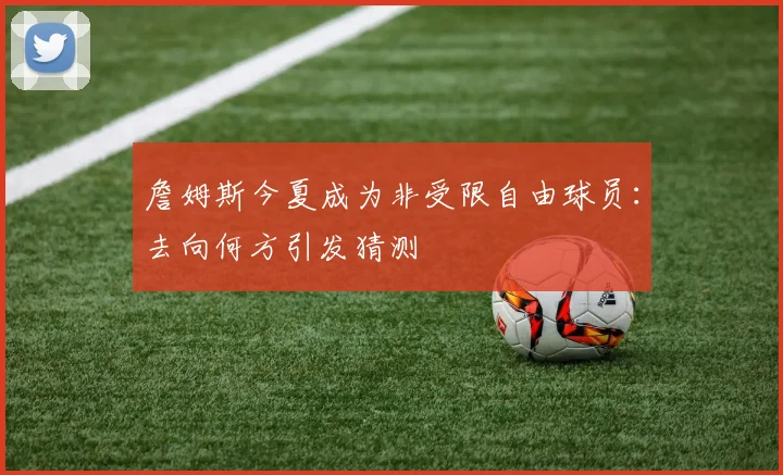 詹姆斯今夏成为非受限自由球员：去向何方引发猜测