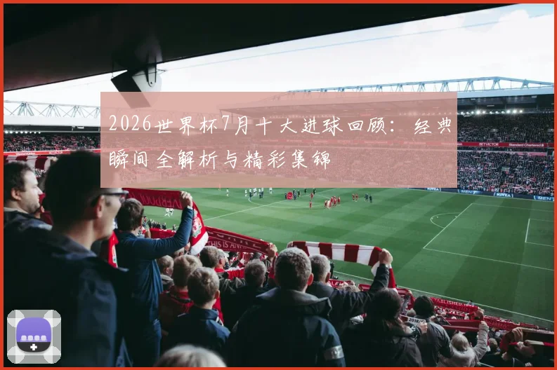2026世界杯7月十大进球回顾：经典瞬间全解析与精彩集锦