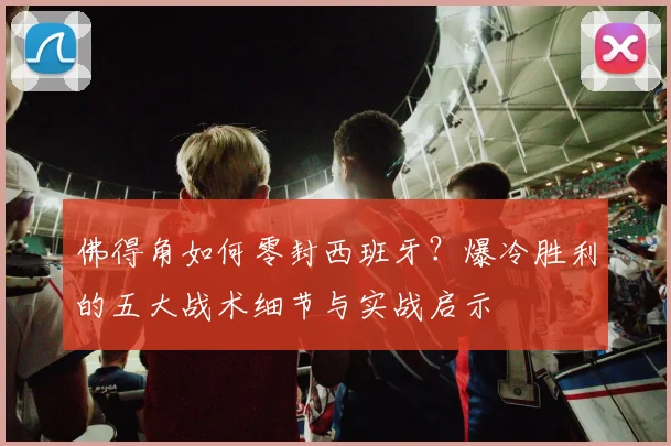 佛得角如何零封西班牙?爆冷胜利的五大战术细节与实战启示