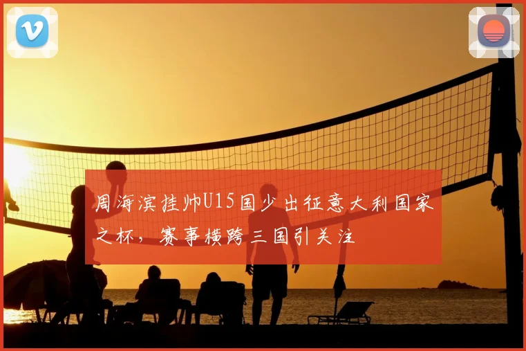周海滨挂帅U15国少出征意大利国家之杯，赛事横跨三国引关注