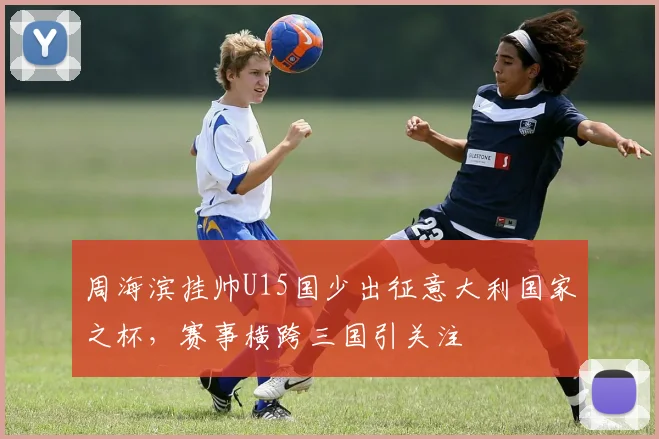 周海滨挂帅U15国少出征意大利国家之杯，赛事横跨三国引关注