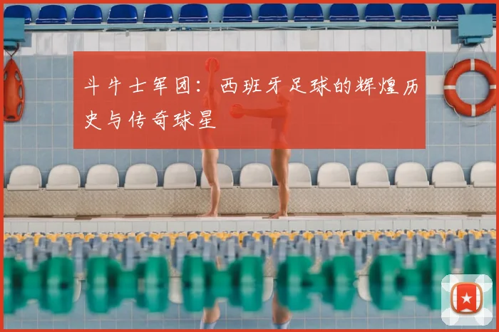 斗牛士军团：西班牙足球的辉煌历史与传奇球星