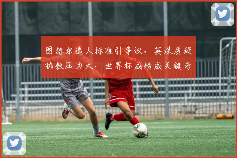 图赫尔选人标准引争议，英媒质疑执教压力大，世界杯成绩成关键考验