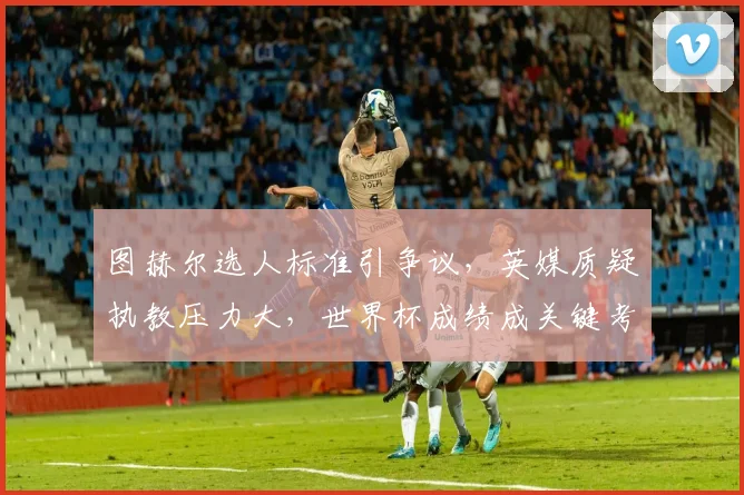 图赫尔选人标准引争议，英媒质疑执教压力大，世界杯成绩成关键考验