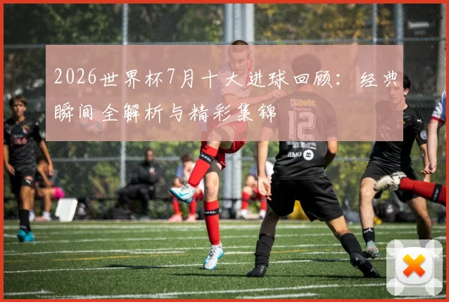 2026世界杯7月十大进球回顾：经典瞬间全解析与精彩集锦